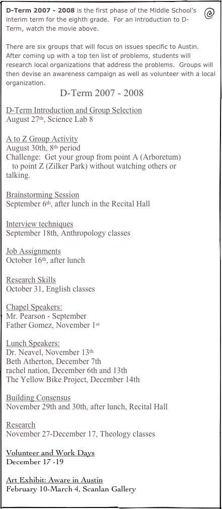 ￼D-Term 2007 - 2008 is the first phase of the Middle School’s interim term for the eighth grade.  For an introduction to D-Term, watch the movie above.  

There are six groups that will focus on issues specific to Austin.  After coming up with a top ten list of problems, students will research local organizations that address the problems.  Groups will then devise an awareness campaign as well as volunteer with a local organization.
D-Term 2007 - 2008

D-Term Introduction and Group Selection
August 27th, Science Lab 8

A to Z Group Activity
August 30th, 8th period
Challenge:  Get your group from point A (Arboretum)
   to point Z (Zilker Park) without watching others or talking.

Brainstorming Session
September 6th, after lunch in the Recital Hall

Interview techniques 
September 18th, Anthropology classes

Job Assignments
October 16th, after lunch

Research Skills
October 31, English classes

Chapel Speakers:
Mr. Pearson - September 
Father Gomez, November 1st

Lunch Speakers:
Dr. Neavel, November 13th
Beth Atherton, December 7th
rachel nation, December 6th and 13th
The Yellow Bike Project, December 14th

Building Consensus
November 29th and 30th, after lunch, Recital Hall

Research
November 27-December 17, Theology classes

Volunteer and Work Days
December 17 -19

Art Exhibit: Aware in Austin
February 10-March 4, Scanlan Gallery
