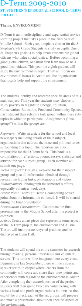 D-Term 2009-2010
ST. STEPHEN’S EPISCOPAL SCHOOL D-TERM PROJECT

Theme: ENVIRONMENT

D-Term is an interdisciplinary and experiential service learning project that takes place in the final year of Middle School.  Each year, a topic is chosen for the St. Stephen’s 8th Grade Students to study in depth. One of St. Stephen's goals is to help create responsible global citizens who value social justice.  Before becoming a good global citizen, one must first learn how to be a good local citizen. This year the eighth graders will study the environment in depth. They will focus on environmental issues in Austin and the organizations that locally help and support the environment. 


The students identify and research specific areas of this main subject. This year the students may choose to study poverty in regards to Energy, Pollution, Conservation, Education, Food and Community Spaces. Each student then selects a task group within these sub-topics in which to participate.   Assignments ("task groups") within the groups are:

Reporters:  Write an article for the school and local newspapers including details of their subject, organizations that address the issue and political issues surrounding this topic. The reporters are also responsible for the D-Term book. This book is a compilation of reflections, poems, essays, statistics and artwork for each subject group.  Each member will submit one page.
Web-Designers: Design a web-site for their subject group and post all information obtained through research including links, photographs and videos.
Photographers: Photograph the semester’s efforts, especially volunteer work days.
Power Point Creators: Create a compelling power point about the information collected. It will be shared during the final presentation.
Presentation Coordinators:  Coordinate the final presentations to the Middle School after the project is complete.
Artists: Create an art piece that represents some aspect of the D-Term project, the environment and Austin.  The art will incorporate recycled products and be displayed in Gunn Hall.


The students will spend the entire semester in research through reading, personal interviews and volunteer service. This topic will be integrated into every class. Beginning in late September, there will be a special speaker series in chapel where leaders from the community will come and share their view points and experiences with regards to the environment in Austin.  After completing the research portion of the project, students will then spend two days volunteering with various local non profit organizations in town. At the end of the project, each of the six groups will prepare and make a presentation about their specific aspect of the environment. 