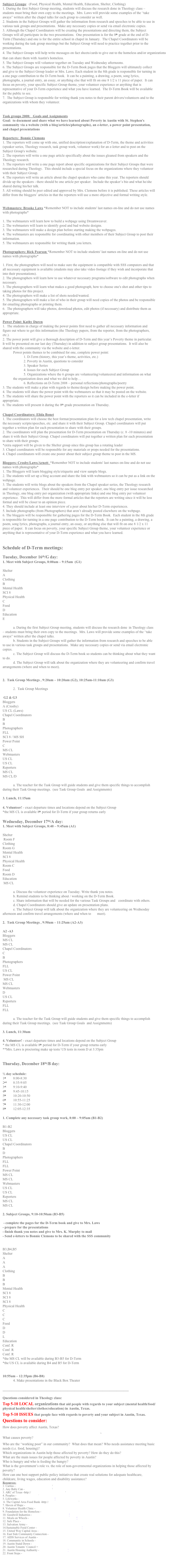 Subject Groups:  (Food, Physical Health, Mental Health, Education, Shelter, Clothing)
1. During the first Subject Group meeting, students will discuss the research done in Theology class – students must bring their own copy to the meetings.  Mrs. Laws will provide some examples of the “take aways” written after the chapel talks for each group to consider as well.
2. Students in the Subject Groups will gather the information from research and speeches to be able to use in various task groups and presentations.  Make any necessary copies or send via email electronic copies.
3. Although the Chapel Coordinators will be creating the presentations and directing them, the Subject Groups will all participate in the two presentations.  One presentation is for the 8th grade at the end of D-Term (Thursday) and one is for the entire school in chapel in January.  The Chapel Coordinators will be working during the task group meetings but the Subject Group will need to practice together prior to the presentations.
4. The Subject Groups will help write messages on fact sheets/cards to give out to the homeless and/or organizations that can share them with Austin's homeless.
5. The Subject Groups will volunteer together on Tuesday and Wednesday afternoons.
6. The Subject Groups are responsible for the D-Term Book pages that the Bloggers will ultimately collect and give to the Subject Group leader or Mrs. Laws. Each student in the 8th grade is responsible for turning in a one page contribution to the D-Term book.  It can be a painting, a drawing, a poem, song lyrics, photographs, a journal entry, an essay, or anything else that will fit on one 8 1/2 x 11 piece of paper.  It can focus on poverty, your specific Subject Group theme, your volunteer experience or anything that is representative of your D-Term experience and what you have learned.  The D-Term Book will be available for the public to see.
7.  The Subject Group is responsible for writing thank you notes to their parent drivers/volunteers and to the organizations with whom they volunteer.


Task groups 2008:   Goals and Assignments 
Goal:  to document and share what we have learned about Poverty in Austin with St. Stephen's community via a website (with a blog/articles/photographs), an e-letter, a power point presentation, and chapel presentations

Reporters:  Bonnie Clemons
1. The reporters will come up with one, unified description/explanation of D-Term, the theme and activities (speaker series, Theology research, task group work, volunteer work) for an e-letter and to post on the Subject Group's website. 
2. The reporters will write a one page article specifically about the issues gleaned from speakers and the Theology research. 
3. The reporters will write a one page report about specific organizations for their Subject Groups that were researched during Theology.  This should include a special focus on the organizations where they volunteer with their Subject Group.
4. The reporters will write an article about the chapel speakers who came this year. The reporters should divide up the speakers - there should be one article per speaker.  Include the speaker’s bio and what he/she shared during his/her talk.
5. All writing should be peer edited and approved by Mrs. Clemons before it is published. These articles will differ from the bloggers’ articles in that the reporters will use a more objective and formal writing style.


Webmasters: Brooke Laws *Remember NOT to include students' last names on-line and do not use names with photographs*

1. The webmasters will learn how to build a webpage using Dreamweaver.
2. The webmasters will learn to identify good and bad website designs.
3. The webmasters will make a design plan before starting making the webpages.
4. The webmasters are responsible for coordinating with other members of their Subject Group to post their information.
5. The webmasters are responsible for writing thank you letters.

Photographers: Rick Pearson *Remember NOT to include students' last names on-line and do not use names with photographs*

1. First, the photographers will need to make sure the equipment is compatible with SSS computers and that all necessary equipment is available (students may also take video footage if they wish and incorporate that into their presentations).
2. The photographers will learn how to use whatever necessary programs/software to edit photographs when necessary.
3. The photographers will learn what makes a good photograph, how to choose one's shot and other tips to taking photos for this project.
4. The photographers will make a list of shots needed/wanted.
5. The photographers will make a list of who in their group will need copies of the photos and be responsible for emailing photographs or printing them.
6.  The photographers will take photos, download photos, edit photos (if necessary) and distribute them as appropriate.

Power Point: Kathy Duren
1.  The students in charge of making the power points first need to gather all necessary information and figure out where to get this information (the Theology papers, from the reporter, from the photographers, etc.).
2. The power point will give a thorough description of D-Term and this year’s Poverty theme in particular.  It will be presented on our last day (Thursday) in addition to subject group presentations.  It will also be shared with the community via the website and e-letter.
	Power points themes to be combined for one, complete power point:
		1. D-Term (history, this year’s theme, activities, etc.)
		2. Poverty in Austin, questions to consider 
		3. Speaker Series
		4. Issues for each Subject Group
5. Organizations where the 6 groups are volunteering/volunteered and information on what the organization does and what we did to help…
		6. Reflections on D-Term 2008 – personal reflections/photographs/poetry			
3. The students will make a plan with regards to theme/design before making the power point.
4. The students will share the power point with the webmasters so that it may be posted on the website.  
5. The students will share the power point with the reporters so it can be included in the e-letter if appropriate.
6. The students will present it during the 8th grade presentation on Thursday. 

Chapel Coordinators: Elida Bonet
1. The coordinators will choose the best format/presentation plan for a low tech chapel presentation, write the necessary scripts/speeches, etc. and share it with their Subject Group. Chapel coordinators will put together a written plan for each presentation to share with their groups.
2. The coordinators will plan the presentation for D-Term presentation on Thursday (c. 8 -10 minutes) and share it with their Subject Group. Chapel coordinators will put together a written plan for each presentation to share with their groups.
*extra support will be given to the Shelter group since this group has a rotating leader
3. Chapel coordinators will be responsible for any materials or props needed for the presentations.
4. Chapel coordinators will create one poster about their subject group theme to post in the MS.  

Bloggers: Crosby/Laws/Arnett  *Remember NOT to include students' last names on-line and do not use names with photographs*
1. The Bloggers will learn blogging style/etiquette and view sample blogs.
2. The students will set up a blog account and share the link with webmasters so it can be put as a link on the webpage.
3. The students will write blogs about the speakers from the Chapel speaker series, the Theology research and volunteer experiences.  Their should be one blog entry per speaker, one blog entry per issue researched in Theology, one blog entry per organization (with appropriate links) and one blog entry per volunteer experience.  This will differ from the more formal articles that the reporters are writing since it will be less formal and will be closer to an opinion piece.
4. They should include at least one interview of a peer about his/her D-Term experiences.
5. Include photographs (from Photographers) that aren’t already posted elsewhere on the webpage.
6. The bloggers will be responsible for gathering pages for the D-Term Book.  Each student in the 8th grade is responsible for turning in a one page contribution to the D-Term book.  It can be a painting, a drawing, a poem, song lyrics, photographs, a journal entry, an essay, or anything else that will fit on one 8 1/2 x 11 piece of paper.  It can focus on poverty, your specific Subject Group theme, your volunteer experience or anything that is representative of your D-Term experience and what you have learned.


Schedule of D-Term meetings:

Tuesday, December 16th/G day:
1. Meet with Subject Groups, 8:00am – 9:15am  (G1)
	
Shelter
A 
Clothing
B   
Mental Health
SCI 8  
Physical Health
C     
Food
D     
Education
E   

	a. During the first Subject Group meeting, students will discuss the research done 	in Theology class – students must bring their own copy to the meetings.  Mrs. Laws will provide some examples of the “take aways” written after the chapel talks.
	b. Students in the Subject Groups will gather the information from research and speeches to be able to use in various task groups and presentations.  Make any necessary copies or send via email electronic copies.
	c. The Subject Group will discuss the D-Term book so students can be thinking about what they want to do.
	d. The Subject Group will talk about the organization where they are volunteering and confirm travel arrangements (where and when to meet).


2.  Task Group Meetings , 9:20am – 10:20am (G2), 10:25am-11:10am (G3)

	2.  Task Group Meetings

 G2 & G3
Bloggers
A (Crosby)
US CL (Laws)
Chapel Coordinators
B
B
Photographers
FLL
SCI 8 / MS SH
Power Point
C
MS CL
Webmasters
US CL
US CL
Reporters
MS CL
MS CL/D

	a. The teacher for the Task Group will guide students and give them specific things to accomplish during their Task Group meetings.  (see Task Group Goals 	and Assignments)

3. Lunch, 11:15am

4. Volunteer! - exact departure times and locations depend on the Subject Group
*the MS CL is available 8th period for D-Term if your group returns early

Wednesday, December 17th/A day:
1. Meet with Subject Groups, 8:40 – 9:45am (A1)
	
Shelter
 Room F
Clothing
Room G
Mental Health
SCI 8
Physical Health
Room C
Food
Room D
Education
 MS CL

	a. Discuss the volunteer experience on Tuesday. Write thank you notes.
	b. Remind students to be thinking about / working on the D-Term Book.
	c. Share information that will be needed for the various Task Groups and 	coordinate with others.
	d. Chapel Coordinators should give an update on presentation plans.
	e. The Subject Group will talk about the organization where they are volunteering 	on Wednesday afternoon and confirm travel arrangements (where and when to 	meet).

2.  Task Group Meetings , 9:50am – 11:25am (A2-A3)

A2 -A3
Bloggers
MS CL
MS CL
Chapel Coordinators
C
B
Photographers
FLL
US CL
Power Point
 MS CL
MS CL
Webmasters
D
US CL
Reporters
FLL
FLL

	a. The teacher for the Task Group will guide students and give them specific things to accomplish during their Task Group meetings.  (see Task Group Goals 	and Assignments)

3. Lunch, 11:30am

4. Volunteer! - exact departure times and locations depend on the Subject Group
* the MS CL is available 8th period for D-Term if your group returns early
**Mrs. Laws is proctoring make up tests/ US tests in room D at 3:35pm


Thursday, December 18th/B day:

½ day schedule:
1st	8:00-8:30
2nd	8:35-9:05
3rd	9:10-9:40
4th	9:45-10:15
5th	10:20-10:50
6th	10:55-11:25
7th	11:30-12:00
8th 	12:05-12:35

1. Complete any necessary task group work, 8:00 – 9:05am (B1-B2)
	
B1-B2
Bloggers
US CL
US CL
Chapel Coordinators
B
D
Photographers
FLL
FLL
Power Point
MS CL
MS CL
Webmasters
US CL
US CL
Reporters
MS CL
MS CL

2. Subject Groups, 9:10-10:50am (B3-B5)

 - complete the pages for the D-Term book and give to Mrs. Laws
- prepare for the presentations
- finish thank you notes and give to Mrs. K. Murphy to mail
- Send e-letters to Bonnie Clemons to be shared with the SSS community
	

B3,B4,B5
Shelter
A
A
A
Clothing
B
B
B
Mental Health
SCI 8
SCI 8
SCI 8
Physical Health
C
C
C
Food
D
D
L
Education
Conf. R
Conf. R
Conf. R
*the MS CL will be available during B3-B5 for D-Term 
*the US CL is available during B4 and B5 for D-Term
	

10:55am – 12:35pm (B6-B8)
	4. Make presentations in the Black Box Theater

________________________________________________________________________

Questions considered in Theology class:
Top 5-10 LOCAL organizations that aid people with regards to your subject (mental health/food/physical health/shelter/clothes/education) in Austin, Texas.  
Top 5-10 ISSUES that people face with regards to poverty and your subject in Austin, Texas.
Questions to consider:
How does poverty affect Austin, Texas?
How is poverty measured and what is the current reality for families?~ 
What causes poverty?
Who are the “working poor” in our community?  What does that mean? Who needs assistance meeting basic needs (i.e. food, housing)?
Which organizations in Austin help those affected by poverty? How do they do this?
What are the main issues for people affected by poverty in Austin?
Who is hungry and who is feeding the hungry?
What is the government’s role vs. the role of non-governmental organizations in helping those affected by poverty?
How can one best support public policy initiatives that create real solutions for adequate healthcare, childcare, living wages, education and disability assistance?
Resources:
1. Caritas - http://www.caritasofaustin.org/
2. Any Baby Can - http://www.abcaus.org/
3. ARC of Texas -http://www.arcofthecapitalarea.org/
4. Peoples - www.pcclinic.org/
5. Lifeworks - http://www.lifeworksweb.org/
 6. The Capital Area Food Bank -http://www.austinfoodbank.org/
7. Haven of Hope - www.lightofhopeaustin.org/Get_Involved.html
8. Volunteer Health Clinic - http://www.volclinic.org/en.php?volunteer
9. Foundation for the Homeless - http://www.foundationforthehomeless.org/
10. Goodwill Industries - http://www.austingoodwill.org/
11. Meals on Wheels - http://www.mealsonwheelsandmore.org/
12. Safe Place - http://www.safeplace.org/site/PageServer
13. Salvation Army - http://www.uss.salvationarmy.org/uss/www_uss_austinma.nsf
14.Sustainable Food Center - http://www.sustainablefoodcenter.org/
15. United Way Capital Area - http://www.unitedwaycapitalarea.org/
16. East Side Community Connection - http://www.austinecc.org/
17. AIDS Services of Austin - http://www.asaustin.org/ 
18. Community in Schools - http://www.cisaustin.org/
19. Austin Stand Down - http://www.main.org/standdown/
20. Austin Tenants’ Council = http://www.housing-rights.org/
21. Austin Housing Authority - http://www.hacanet.org/
22. Front Steps - http://www.frontsteps.org/
Poverty Fact Sheet 2007: HYPERLINK "http://www.caction.org/basicneeds/issue_areas/PovertyFactSheet_2007.pdf"http://www.caction.org/basicneeds/issue_areas/PovertyFactSheet_2007.pdf__
